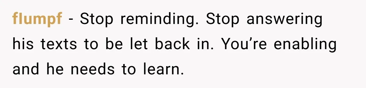 fIumpf − Stop reminding. Stop answering his texts to be let back in. You’re enabling and he needs to learn.