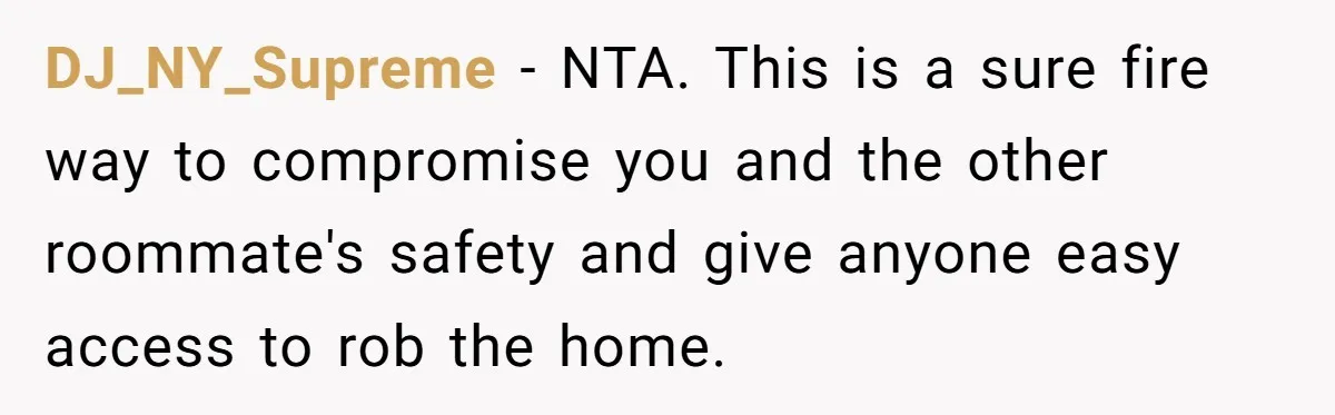 DJ_NY_Supreme − NTA. This is a sure fire way to compromise you and the other roommate's safety and give anyone easy access to rob the home.