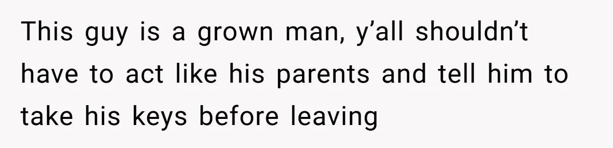 This guy is a grown man, y’all shouldn’t have to act like his parents and tell him to take his keys before leaving