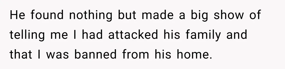 He found nothing but made a big show of telling me I had attacked his family and that I was banned from his home.