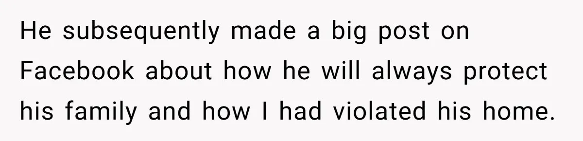 He subsequently made a big post on Facebook about how he will always protect his family and how I had violated his home.