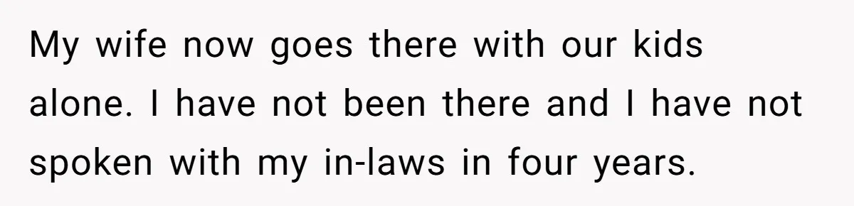 My wife now goes there with our kids alone. I have not been there and I have not spoken with my in-laws in four years.