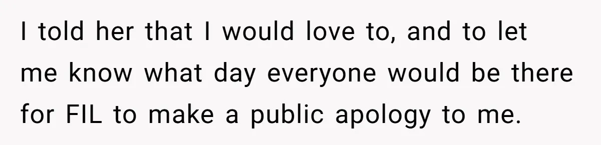 I told her that I would love to, and to let me know what day everyone would be there for FIL to make a public apology to me.