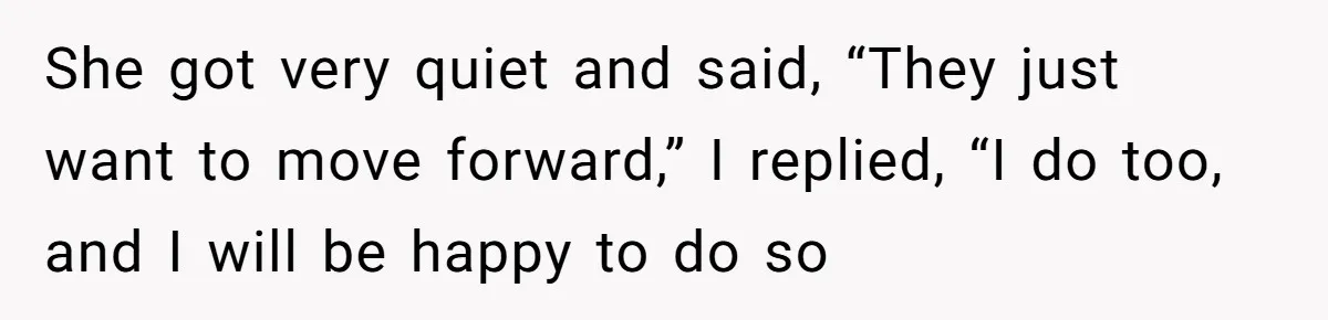 She got very quiet and said, “They just want to move forward,” I replied, “I do too, and I will be happy to do so