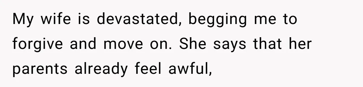 My wife is devastated, begging me to forgive and move on. She says that her parents already feel awful,