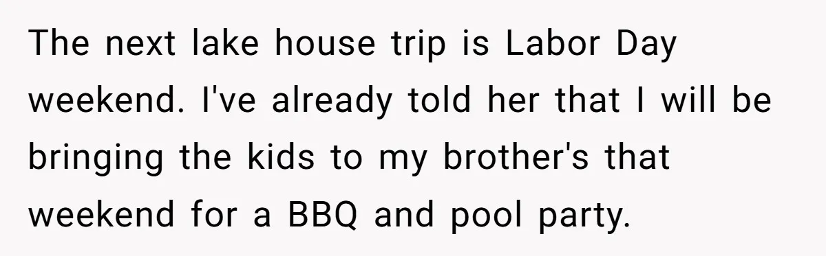The next lake house trip is Labor Day weekend. I've already told her that I will be bringing the kids to my brother's that weekend for a BBQ and pool...