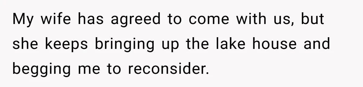 My wife has agreed to come with us, but she keeps bringing up the lake house and begging me to reconsider.