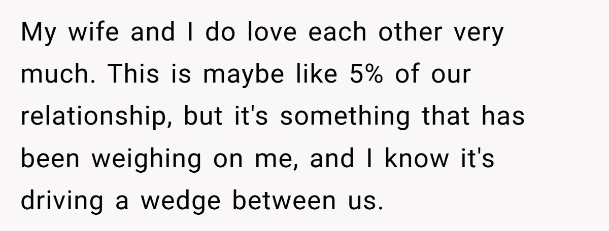 My wife and I do love each other very much. This is maybe like 5% of our relationship, but it's something that has been weighing on me, and I know...