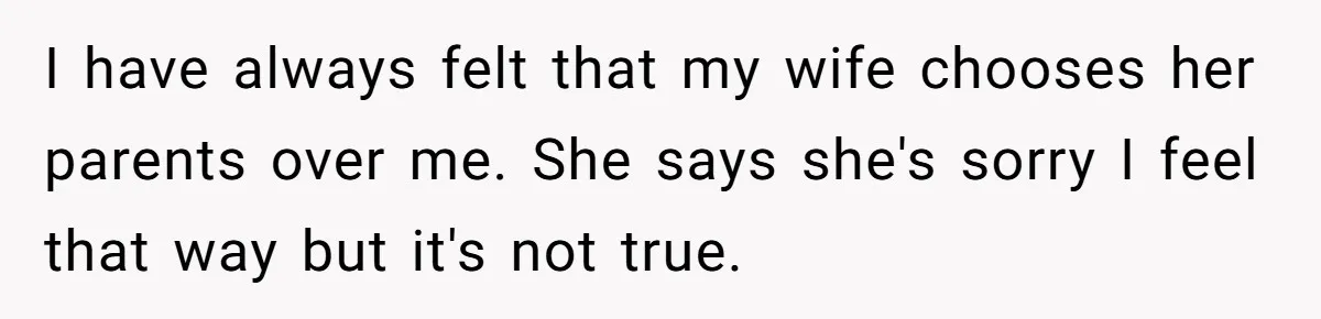 I have always felt that my wife chooses her parents over me. She says she's sorry I feel that way but it's not true.