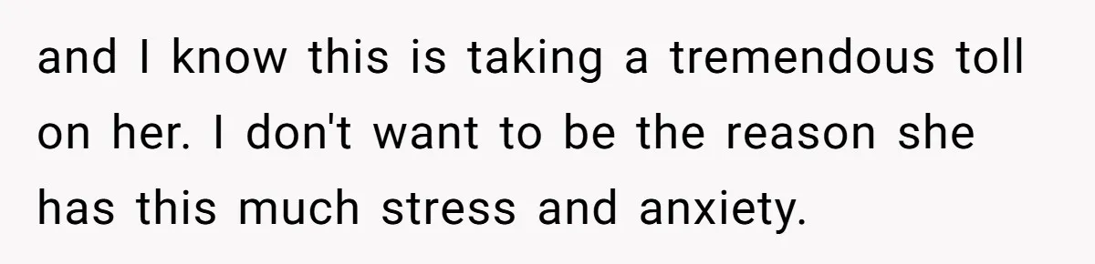 and I know this is taking a tremendous toll on her. I don't want to be the reason she has this much stress and anxiety.
