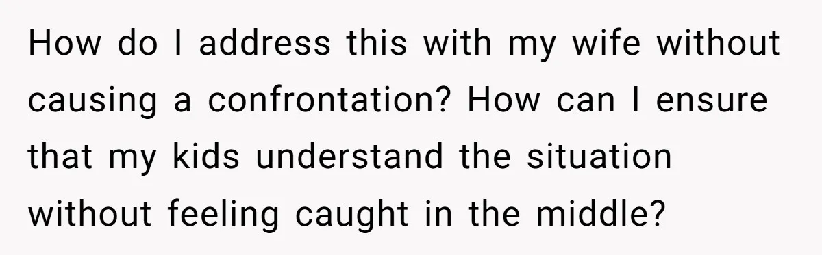 How do I address this with my wife without causing a confrontation? How can I ensure that my kids understand the situation without feeling caught in the middle?
