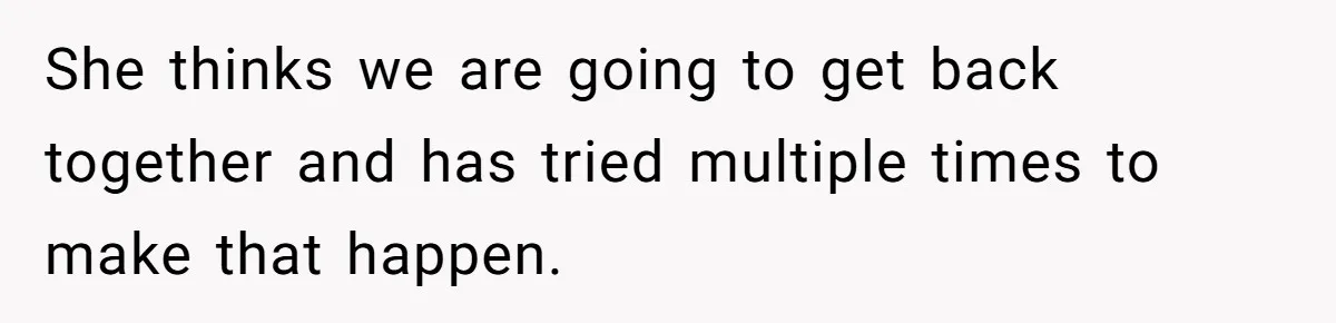 She thinks we are going to get back together and has tried multiple times to make that happen.