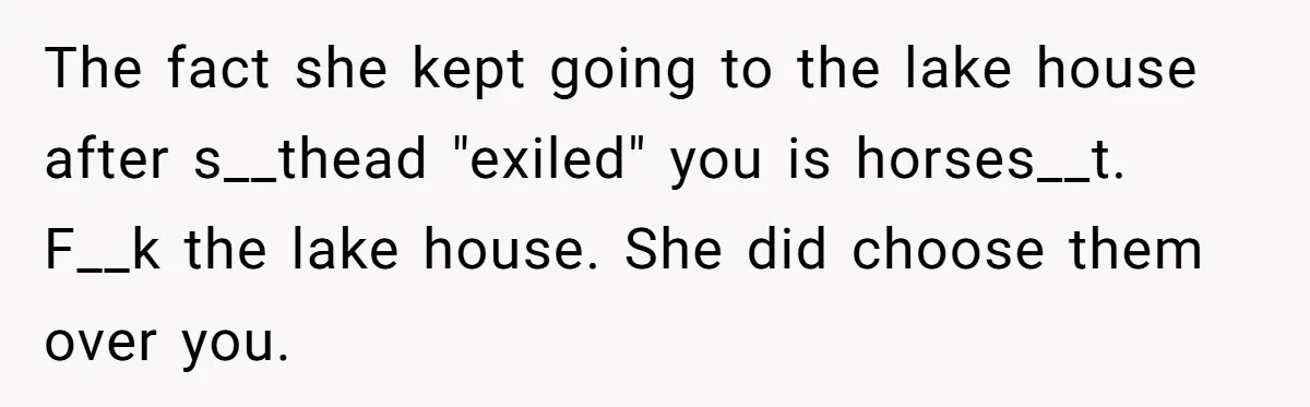 The fact she kept going to the lake house after s__thead "exiled" you is horses__t. F__k the lake house. She did choose them over you.