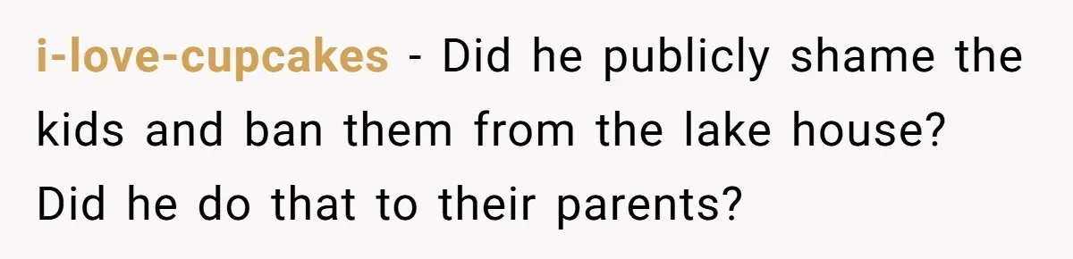 i-love-cupcakes − Did he publicly shame the kids and ban them from the lake house? Did he do that to their parents?