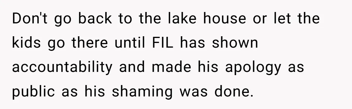 Don't go back to the lake house or let the kids go there until FIL has shown accountability and made his apology as public as his shaming was done.