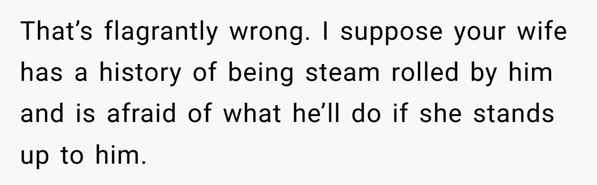 That’s flagrantly wrong. I suppose your wife has a history of being steam rolled by him and is afraid of what he’ll do if she stands up to him.