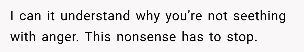 I can it understand why you’re not seething with anger. This nonsense has to stop.