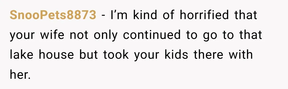 SnooPets8873 − I’m kind of horrified that your wife not only continued to go to that lake house but took your kids there with her.
