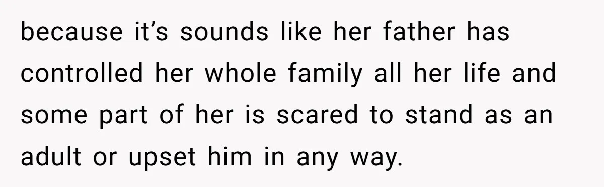 because it’s sounds like her father has controlled her whole family all her life and some part of her is scared to stand as an adult or upset him in...