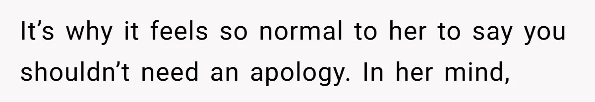 It’s why it feels so normal to her to say you shouldn’t need an apology. In her mind,