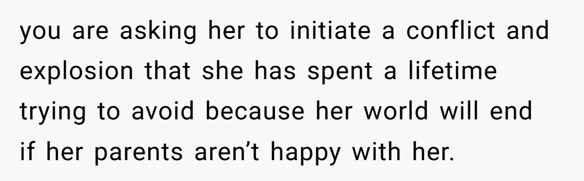 you are asking her to initiate a conflict and explosion that she has spent a lifetime trying to avoid because her world will end if her parents aren’t happy with...