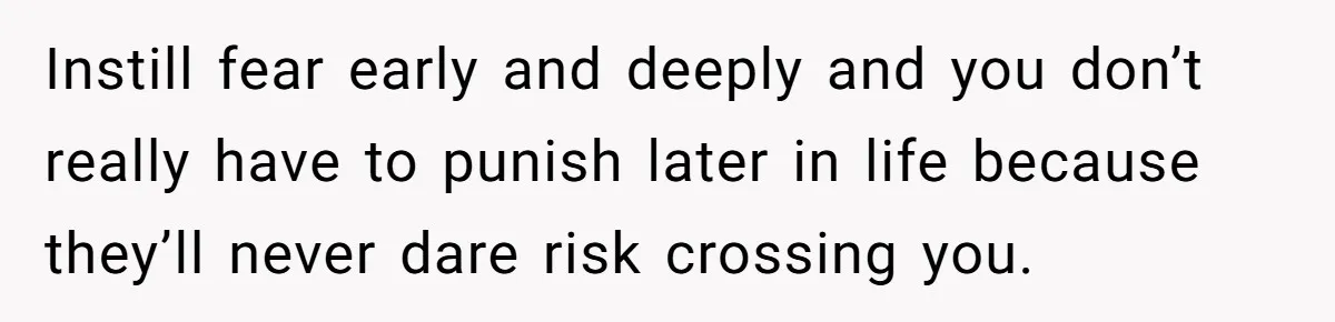 Instill fear early and deeply and you don’t really have to punish later in life because they’ll never dare risk crossing you.