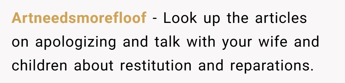 Artneedsmorefloof − Look up the articles on apologizing and talk with your wife and children about restitution and reparations.