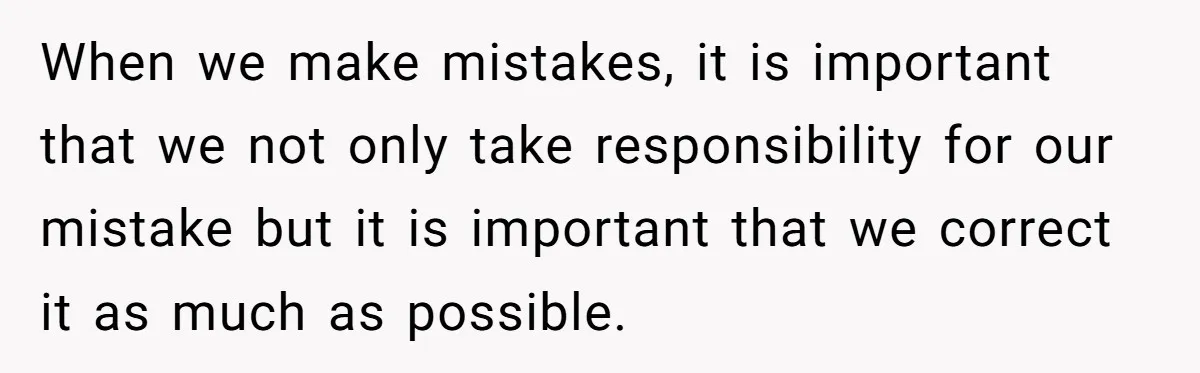 When we make mistakes, it is important that we not only take responsibility for our mistake but it is important that we correct it as much as possible.