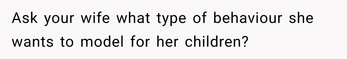 Ask your wife what type of behaviour she wants to model for her children?