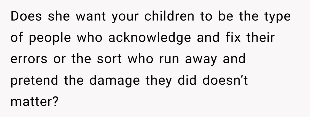 Does she want your children to be the type of people who acknowledge and fix their errors or the sort who run away and pretend the damage they did doesn’t...