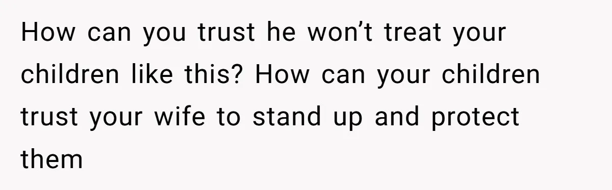 How can you trust he won’t treat your children like this? How can your children trust your wife to stand up and protect them