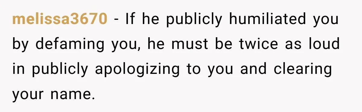 melissa3670 − If he publicly humiliated you by defaming you, he must be twice as loud in publicly apologizing to you and clearing your name.
