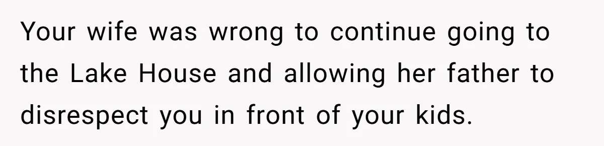 Your wife was wrong to continue going to the Lake House and allowing her father to disrespect you in front of your kids.