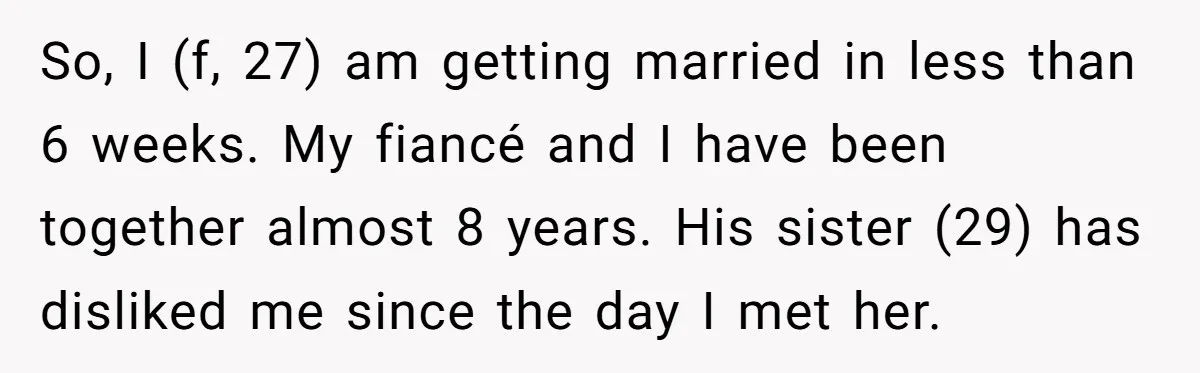 So, I (f, 27) am getting married in less than 6 weeks. My fiancé and I have been together almost 8 years. His sister (29) has disliked me since the...