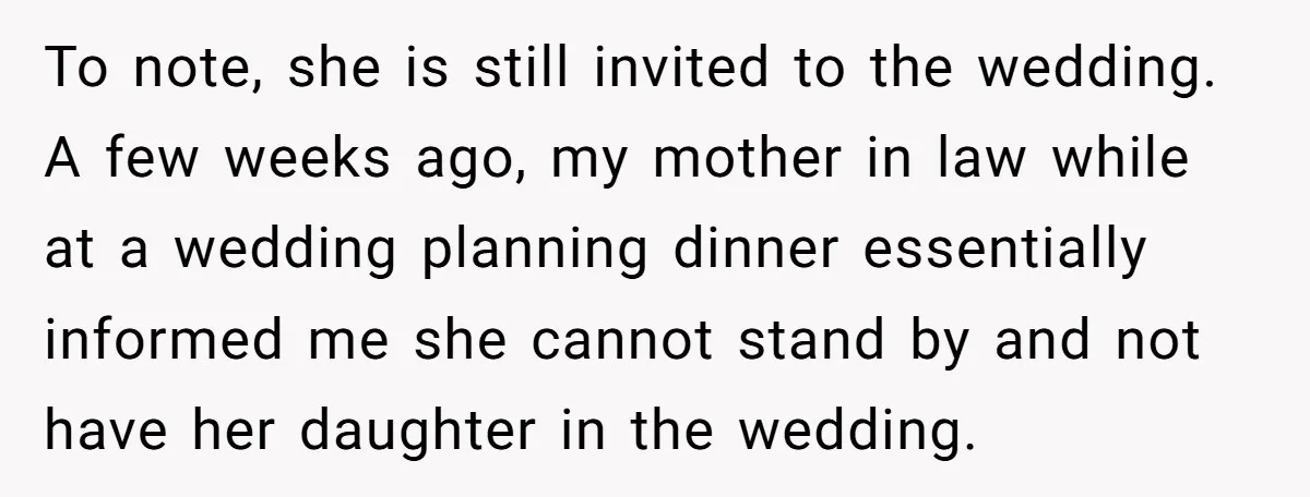 To note, she is still invited to the wedding. A few weeks ago, my mother in law while at a wedding planning dinner essentially informed me she cannot stand by...