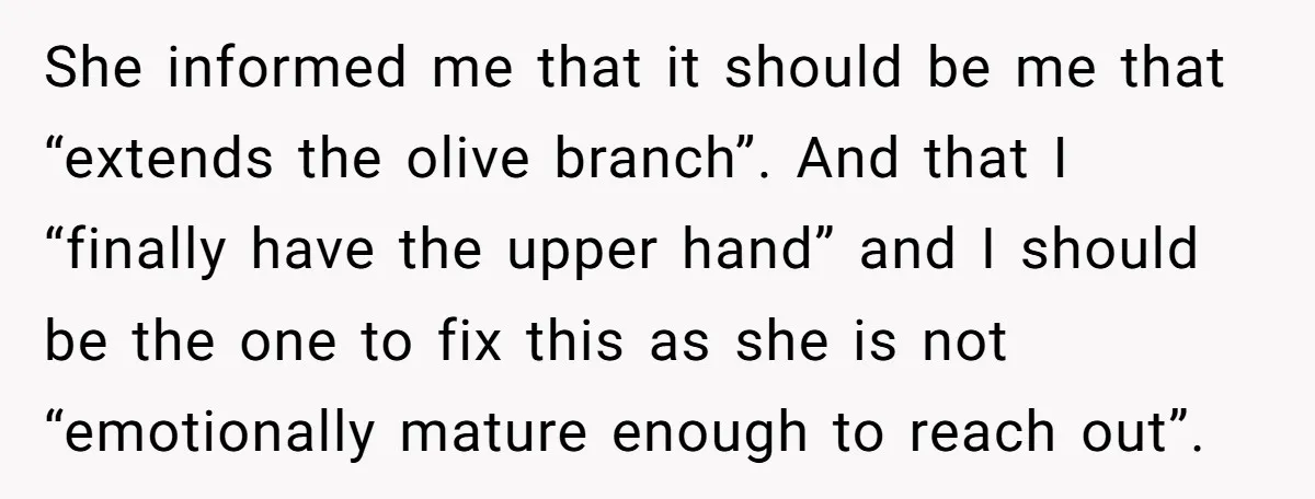 She informed me that it should be me that “extends the olive branch”. And that I “finally have the upper hand” and I should be the one to fix this...