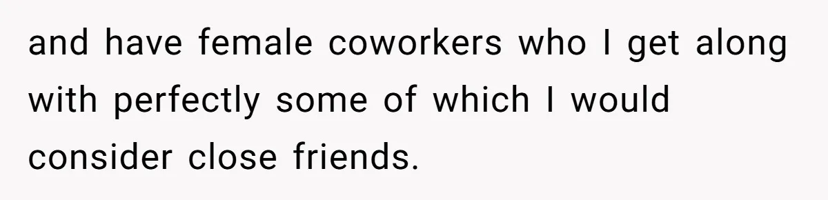 and have female coworkers who I get along with perfectly some of which I would consider close friends.