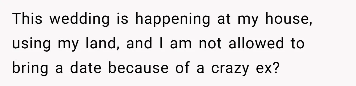 This wedding is happening at my house, using my land, and I am not allowed to bring a date because of a crazy ex?