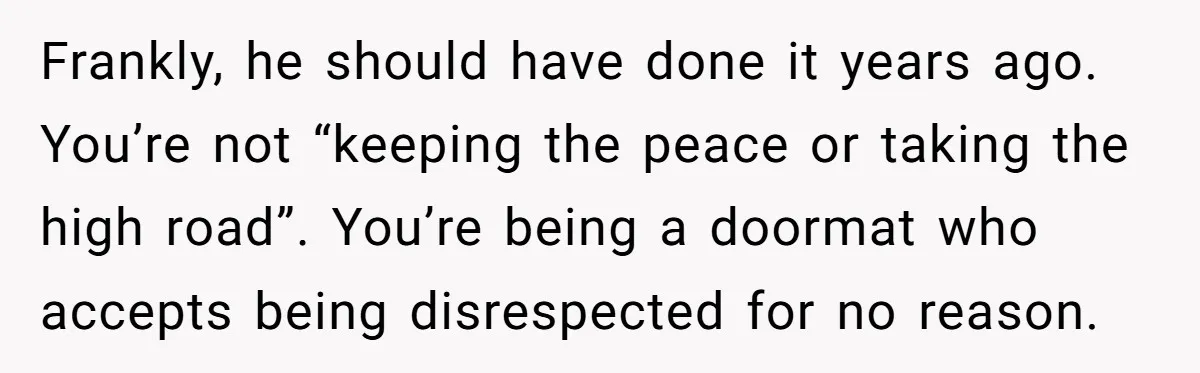 Frankly, he should have done it years ago. You’re not “keeping the peace or taking the high road”. You’re being a doormat who accepts being disrespected for no reason.