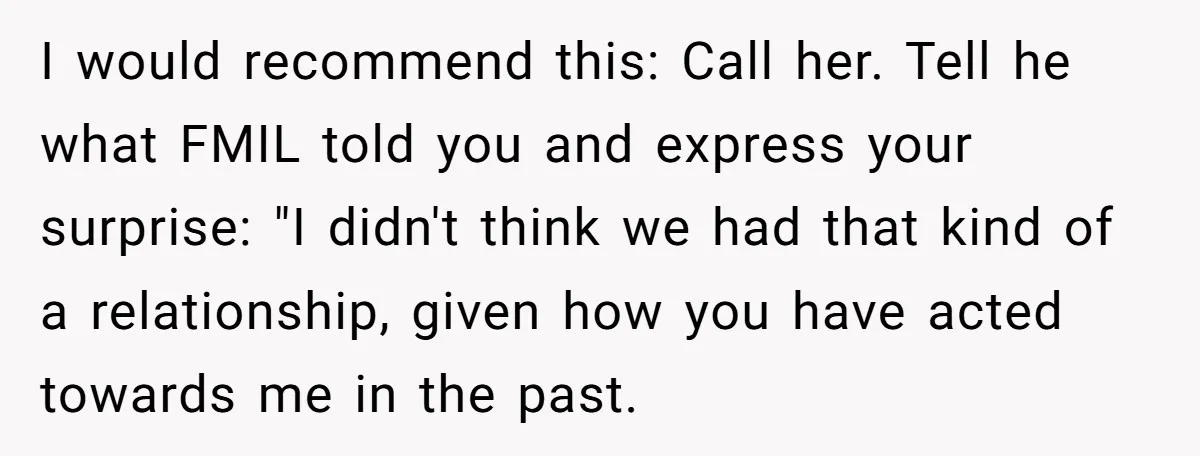 I would recommend this: Call her. Tell he what FMIL told you and express your surprise: "I didn't think we had that kind of a relationship, given how you have...