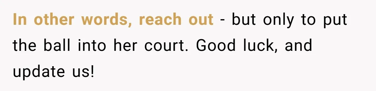 In other words, reach out - but only to put the ball into her court. Good luck, and update us!
