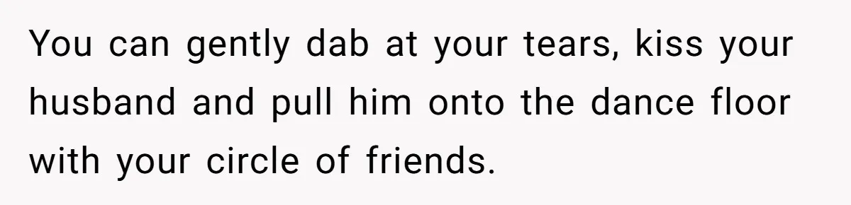 You can gently dab at your tears, kiss your husband and pull him onto the dance floor with your circle of friends.