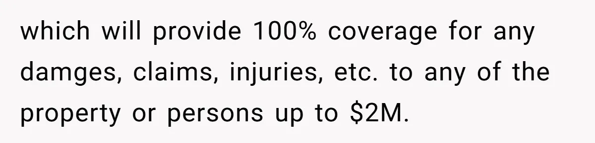 which will provide 100% coverage for any damges, claims, injuries, etc. to any of the property or persons up to $2M.