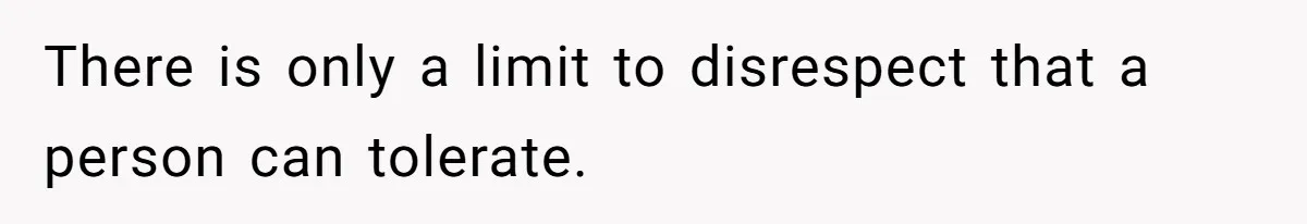 There is only a limit to disrespect that a person can tolerate.