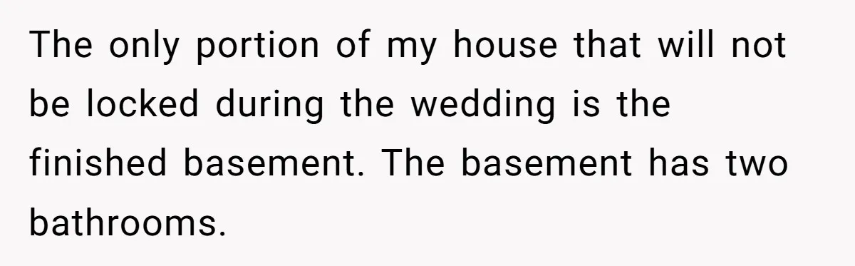 The only portion of my house that will not be locked during the wedding is the finished basement. The basement has two bathrooms.