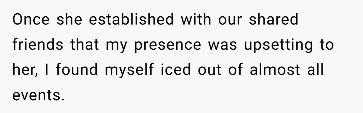 Once she established with our shared friends that my presence was upsetting to her, I found myself iced out of almost all events.