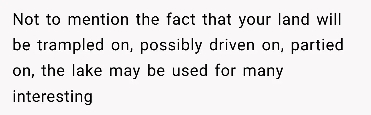 Not to mention the fact that your land will be trampled on, possibly driven on, partied on, the lake may be used for many interesting