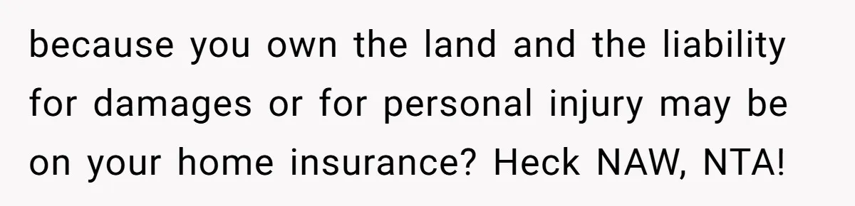 because you own the land and the liability for damages or for personal injury may be on your home insurance? Heck NAW, NTA!