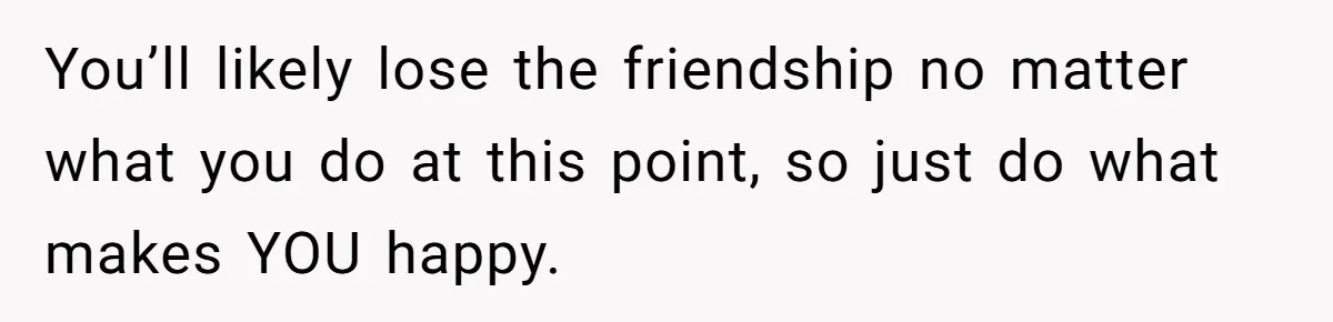 You’ll likely lose the friendship no matter what you do at this point, so just do what makes YOU happy.