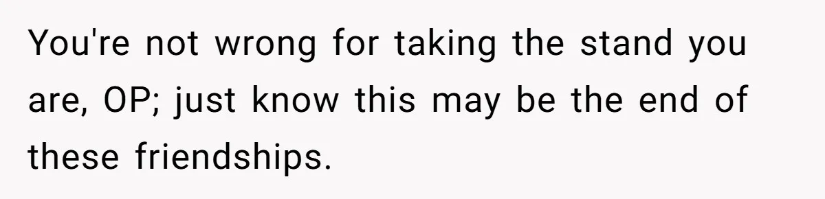 You're not wrong for taking the stand you are, OP; just know this may be the end of these friendships.